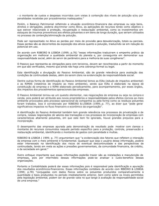 - o montante de custos e despesas incorridos com vistas à contenção dos níveis de poluição e/ou por
penalidades recebidas por procedimentos inadequados."

Porém, o Balanço Patrimonial refletindo a situação econômico-financeira das empresas ou seja bens,
direitos e obrigações, poderia discriminar como Ativo, as aplicações de recursos tendo como objetivo o
que estiver relacionado à proteção, recuperação e restauração ambiental, como os investimentos em
estoques de insumos preventivos aos efeitos poluentes e em bens de longa duração, que seriam utilizados
no processo de contenção/eliminação da poluição.

Pode ser representado no Ativo as perdas por meio de provisão para desvalorização, totais ou parciais.
Essas perdas são as decorrentes da exposição dos ativos quanto a poluição, traduzindo-se em redução do
potencial em uso.

De acordo com RIBEIRO & LISBOA (1999; p.76) "essas informações traduziram o empenho prático da
organização em melhorar a qualidade ambiental do planeta e, por conseguinte em demonstrar sua
responsabilidade social, além de servir de parâmetro para a melhoria de suas congêneres".

O Passivo que representa as obrigações para com terceiros, devem ser reconhecidos a partir do momento
em que são verificados, mesmo que ainda não haja uma cobrança formal ou legal.

Esta identificação e divulgação do Passivo Ambiental, são de grande relevância para avaliação das
condições de continuidade destas, além de serem úteis na evidenciação da responsabilidade social.

Dentre outras forma de identificação do Passivo Ambiental temos as EIAs (estudo de impactos ambiental)
e as RIMAS (relatórios de impacto ao meio ambiente), sendo que EIAs é elaborado na época de
constituição da empresa e o RIMA elaborado periodicamente, para acompanhamento, por esses órgãos,
dos impactos dos procedimentos operacionais das empresas.

O Passivo Ambiental tornou-se um quesito elementar, nas negociações de empresa ou seja na compra e
venda, pois poderá ser atribuído aos novos proprietários a responsabilidade pelos efeitos nocivos ao meio
ambiente provocados pelo processo operacional da companhia ou pela forma como os resíduos poluentes
foram tratados. Isso é corroborado por RIBEIRO & LISBOA (1999;.p. 77), ao dizer que "pode gerar
significativos impactos no fluxo financeiro e econômico da organização".

A identificação do Passivo Ambiental também tem grande relevância nos processos de privatização e de
compra, nessas negociações de valores das transações e nos processos de incorporação de empresas com
características altamente poluentes, em que este item foi ignorado, houve grandes prejuízos para a
incorporação.

O desempenho das empresas apurada pela demonstração de resultado pode mostrar com clareza o
montante de recursos consumidos naquele período específico para a proteção, controle, preservacão e
restauração ambiental, identificando o montante de gastos com penalidade e multas.

RIBEIRO & LISBOA ( 1999; p. 77) argumentam que "a evidenciação dos fatores que refletem a interação
da empresa com o meio ambiente é fundamental. Qualquer que seja o usuário dessa informação, poderá
estar interessado na identificação dos riscos de eventual descontinuidade e das perspectivas de
continuidade, tendo em meta as ações e pressões governamentais, da comunidade financeira, de crédito,
e da sociedade em geral."

Outro enfoque importante que essas informações poderão trazer são as instalações e manutenção de
empresas, pois por intermédio dessas informações pode-se analisar o custo-benefício dessas
organizações.

Portanto a Contabilidade poderá dar essas informações pois é responsável pela identificação e apuração
dos resultados econômicos-financeiros. Essas informações contábeis de acordo com RIBEIRO & LISBOA
(1999; p.78) "conjugadas com dados físicos sobre os poluentes produzidos comparativamente à
quantidade e tipos produzidos no período imediatamente anterior, bem como sobre os níveis permitidos
pela legislação ambiental, podem ser de grande valia no que tange à avaliação da responsabilidade social
de uma empresa."
 