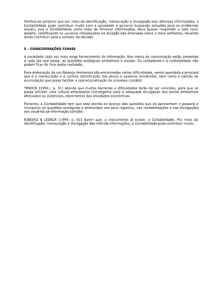 Verifica-se portanto que por meio da identificação, mensuração e divulgação das referidas informações, a
Contabilidade pode contribuir muito com a sociedade e governo buscando soluções para os problemas
sociais, pois a Contabilidade como meio de fornecer informações, deve buscar responder a este novo
desafio, satisfazendo os usuários interessados na atuação das empresas sobre o meio ambiente, devendo
ainda contribuir para a tomada de decisão.


5 - CONSIDERAÇÕES FINAIS

A sociedade cada vez mais exige fornecimento de informação. Nos meios de comunicação estão presentes
a cada dia que passa, as questões ecológicas ambientais e sociais. Os contadores e a contabilidade não
podem ficar de fora desta realidade.

Para elaboração de um Balanço Ambiental são encontradas várias dificuldades, sendo apontada a principal
que é a mensuração e a correta identificação dos ativos e passivos envolvidos, bem como o padrão de
acumulação que possa facilitar a operacionalização do processo contábil.

TINOCO (1994;. p. 31) aborda que muitas barreiras e dificuldades terão de ser vencidas, para que se
possa difundir uma cultura empresarial convergente para a adequada divulgação dos danos ambientais
efetivados ou potenciais, decorrentes das atividades econômicas.

Portanto, a Contabilidade tem que está atenta ao avanço das questões que se apresentam e passará a
incorporar as questões ecológicas e ambientais nos seus registros, nas contabilizações e nas divulgações
aos usuários da informação contábil.

RIBEIRO & LISBOA (1999; p. 81) dizem que, o instrumento já existe: a Contabilidade. Por meio da
identificação, mensuração e divulgação das referida informações, a Contabilidade pode contribuir muito.
 
