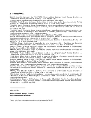 6 - BIBLIOGRAFIA

CUNHA, Aromildo Sprenger da, PEROTTONI, Marco Antônio. Balanço Social. Revista Brasileira de
Contabilidade. Brasília - DF: ano 26, nº 104, p.12-20, mar/abr.1997.
DONAIRE, Denis. Gestão ambiental na empresa. 2.ed. São Paulo: Atlas, 1999.
FERREIRA, Aracéli Cristina de Sousa. Contabilidade de custos para gestão do meio ambiente. Revista
Brasileira de Contabilidade. Brasília - DF: ano 25, nº 101, p.72-79, set/out.1996.
FERREIRA, Aracéli Cristina de Sousa. Contabilidade de custos para gestão do meio ambiente. Caderno de
Estudos da Fundação Instituto de Pesquisas Contábeis, Atuariais e Financeiras - FIPECAFI. São Paulo, nº
12, p.14-22, set.1995.
FERREIRA, Aracéli Cristina de Sousa. Uma contribuição para a gestão econômica do meio ambiente - um
enfoque de sistema de informações. FEA - Faculdade de Economia, Administração e Contabilidade - USP -
Universidade de São Paulo - 1998. Tese de Doutorado.
IUDÍCIBUS, Sérgio de. Teoria da contabilidade. 3.ed. São Paulo: Atlas, 1993.
JUNIOR, Sebastião Bergamini. Contabilidade e riscos ambientais. Revista do BNDES - Banco Nacional de
Desenvolvimento Econômico e Social. Rio de Janeiro - RJ. nº 11, 1999.
KROETZ, Cesar Eduardo Stevens. Contabilidade Social. Revista Brasileira de Contabilidade. Brasília - DF:
ano 28, nº 120, p.28-38, nov/dez.1999.
MARTINS, Eliseu. Contribuição à avaliação do ativo intangível. FEA - Faculdade de Economia,
Administração e Contabilidade - USP - Universidade de São Paulo - 1972. Tese de Doutorado.
MARTINS, Eliseu, DE LUCA, Márcia M. Ecologia via contabilidade. Revista Brasileira de Contabilidade.
Brasília - DF: ano 23, nº 86, p.20-29, mar.1994.
MARTINS, Eliseu, IUDÍCIBUS, Sérgio de, GELBCKE, Ernesto. Manual de contabilidade das sociedades por
ações. 4. ed. São Paulo: Atlas, 1995.
PEROTTONI, Marco Antônio. Balanço Social: liberdade ou obrigatoriedade? Revista Brasileira de
Contabilidade. Brasília - DF: ano 27, nº 110, p.82, mar/abr.1998.
PEIXE, Blênio César Severo. Balanço Social: o poder de difusão da informação. Revista Brasileira de
Contabilidade. Brasília - DF: ano 29, nº 122, p.60-69, mar/abr.2000.
RIBEIRO, Maisa de Souza, LISBOA Lázaro Plácido. Balanço Social. Revista Brasileira de Contabilidade.
Brasília - DF: ano 28, nº 115, p.72-81, jan/fev.1999.
RIBEIRO, Maisa de Souza. Contabilidade e meio ambiente. FEA - Faculdade de Economia, Administração e
Contabilidade - USP - Universidade de São Paulo - jul.1992. Dissertação de Mestrado.
SANTOS, Odilanei Morais dos, SILVA, Paula Danyelle Almeida da. A responsabilidade social da empresa:
um enfoque ao Balanço Social. Revista Brasileira de Contabilidade. Brasília - DF: ano 28, nº 118, p.74-82,
jul/ago.1999.
TINOCO, João Eduardo Prudêncio. Ecologia, meio ambiente e contabilidade. Revista Brasileira de
Contabilidade. Brasília - DF: ano 23, nº 89, p.24-31, nov.1994.
TINOCO, João Eduardo Prudêncio. Balanço Social - uma abordagem sócio-econômica da contabilidade. FEA
- Faculdade de Economia, Administração e Contabilidade - USP - Universidade d São Paulo - 1984.
                                                                                     e
Dissertação de Mestrado.
VARELA, Patrícia Siqueira, COSTA, Raquel da Ressurreição, DOLABELLA, Maurício Melo. Balanço Social:
Demonstrativo da função social da empresa. Revista de Contabilidade Vista & Revista. Belo Horizonte -
MG: vol. 10, nº 2, p.28-35, set.1999.


__________________

Aportado por:

Maria Elisabeth Pereira Kraemer
beth.kraemer@terra.com.br


Fonte: http://www.gestaoambiental.com.br/articles.php?id=52
 