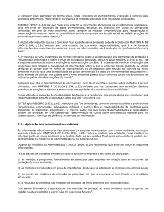 O contador deve participar de forma ativa, neste processo de planejamento, avaliação e controle das
questões ambientais, registrando e divulgando as medidas adotadas e os resultados alcançados.

RIBEIRO (1992; p.64) diz que "sob este aspecto a informação abrangeria os investimentos realizados,
seja em nível de aquisição de bens permanentes, despesas do exercício em curso ou obrigações
contraídas em prol do meio ambiente, como também as medidas empreendidas para recuperação e
preservação do mesmo; assim a contabilidade estaria cumprindo sua função social ao refletir as ações da
empresa que visem estes objetivos".

É importante ressaltar que se o contador ficar ausente nesse processo pode de acordo com MARTINS & DE
LUCA (1994; p.25) "resultar em uma omissão de sua maior responsabilidade, que é a de fornecer
informações aos mais diversos usuários, e que, se não cumprida, será realizada por profissional de outra
área".

A 7ª Reunião da ONU evidenciou as normas contábeis sobre a contabilização dos elementos de proteção e
recuperação ambientais e sobre o nível de divulgação adequado. IPECAFI apud RIBEIRO (1992; p. 67) faz
a seguinte observação sobre a evolução da normatização contábil: "É interessante verificar a evolução das
exigências com relação à divulgação de informações sobre o que a empresa esteja gastando ou sendo
obrigada as gastar quer na forma de investimentos ou de despesas com relação ao controle do meio
ambiente mais do que uma contabilidade de gastos ambientais é a idéia do 'environmental accountability'.
Essa 'tomada de contas' dos gastos com o meio ambiente parece estar tomando corpo nas sociedades de
inúmeros países de várias regiões do mundo".

Sabemos que não é fácil identificar as alternativas, nem fazer escolhas corretas sobre métodos a serem
utilizados; mas MARTINS & DE LUCA (1994; p.25) referem que "os contadores tem condições técnicas
para buscar soluções a atender a essas novas necessidades dos usuários da contabilidade.".

O que dificulta a evolução da Contabilidade Ambiental é a resistência dos empresários em reconhecer sua
responsabilidade perante a sociedade, dado que isto viria onerá -los.

ESTES apud RIBEIRO (1992;.p.69) menciona que "os contadores, como os demais cidadões e profissionais
(engenheiros, economistas, advogados, médicos e outros) têm a responsabilidade de contribuir para
solucionar os problemas ambientais". O mesmo autor cita que estas responsabilidades e capacidades
podem ser divididas em três categorias: "determinação de custos (com consideração especial para os
custos sociais); serviços de gerência; e serviços de informação".


3.1 - Aplicação dos procedimentos contábeis

As informações não-financeiras das atividades da empresa relacionadas com o meio ambiente, como por
exemplo citado por MARTINS & DE LUCA (1994; p.26) "sobre o produto, sua utilidade, como interfere ou
interage junto ao meio ambiente e o destino dado ao seu resíduo final pelos consumidores podem ser
apresentadas no Relatório da Administração ou no Balanço Social".

Quanto ao Relatório da Administração TINOCO (1994; p.29) recomenda que deve-se incluir as seguintes
informações:

"a) as classes de questões ambientais que se aplicam à empresa e seu ramo de atividades;

b) as medidas e programas formalmente estabelecidos pela empresa em relação com as iniciativas de
proteção do meio ambiente;

c) as melhoras introduzidas em grau de importância desde que se adotaram as medidas nos últimos anos;

d) as metas em matérias de emissão de poluentes em que a empresa se tem fixado e o resultado
alcançado;

e) o resultado da empresa nas medidas de proteção do meio ambiente por imposição legal;

f)os efeitos financeiros e operacionais das medidas de proteção ao meio ambiente sobre os gastos de
capital no atual exercício e a provisão em exercícios futuros".
 