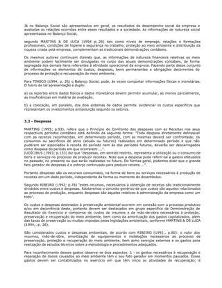 Já no Balanço Social são apresentados em geral, os resultados do desempenho social da empresa e
avaliadas as relações ocorridas entre esses resultados e a sociedade. As informações de natureza social
apresentadas no Balanço Social,

segundo MARTINS & DE LUCA (1994 p;.26) tais como níveis de emprego, relações e formações
profissionais, condições de higiene e segurança no trabalho, proteção ao meio ambiente e distribuição da
riqueza criada pela empresa, complementam as tradicionais demonstrações contábeis.

Os mesmos autores continuam dizendo que, as informações de natureza financeira relativas ao meio
ambiente podem facilmente ser divulgadas no corpo das atuais demonstrações contábeis, de forma
segregada dos demais itens referentes à atividade operacional da empresa. Fazendo parte desse conjunto
de informações os elementos de custos, despesas, bens permanentes e obrigações decorrentes do
processo de proteção e recuperação do meio ambiente.

Para TINOCO (1994; p. 26) o Balanço Social, pode, às vezes comportar informações físicas e monetárias.
O fulcro de tal apresentação é duplo:

a) os reportes entre dados físicos e dados monetários devem permitir acumular, ao menos parcialmente,
as insuficiências em matéria de avaliação.

b) a colocação, em paralelo, dos dois sistemas de dados permite evidenciar os custos específicos que
representam os investimentos antipoluição segundo os setores.


3.2 - Despesas

MARTINS (1995; p.93), refere que o Princípio do Confronto das despesas com as Receitas nos seus
respectivos períodos contábeis está definido da seguinte forma: "Toda despesa diretamente delineável
com as receitas reconhecidas, em determinado período, com as mesmas deverá ser confrontada; os
consumos ou sacrifícios de ativo (atuais ou futuros) realizados em determinado período e que não
puderem ser associados à receita do período nem às dos períodos futuros, deverão ser descarregados
como despesa do período em que ocorrerem....".
IUDÍCIBUS (1993; p.133) diz que "despesas, em sentido restrito, representa a utilização ou o consumo de
bens e serviços no processo de produzir receitas. Note que a despesa pode referir-se a gastos efetuados
no passado, no presente ou que serão realizadas no futuro. De formas geral, podemos dizer que o grande
fato gerador de despesas é o esforço continuado para produzir receita....".

Portanto despesas são os recursos consumidos, na forma de bens ou serviços necessários à produção de
receitas em um dado período, independente da forma ou momento do desembolso.

Segundo RIBEIRO (1992; p.78) "estes recursos, necessários à obtenção de receitas são tradicionalmente
divididos entre custos e despesas. Adotaremos o conceito genérico de que custos são aqueles relacionados
ao processo de produção, enquanto despesas são aqueles relativos à administração da empresa como um
todo".

Os custos e despesas destinados à preservação ambiental ocorrem em conexão com o processo produtivo
e/ou em decorrência deste, portanto devem ser destacados em grupo específico da Demonstração de
Resultado do Exercício e compor-se de custos de insumos e de mão-de-obra necessários à proteção,
preservação e recuperação do meio ambiente, bem como da amortização dos gastos capitalizados, além
das taxas de preservação ou multas impostas pelas legislações ambientais, conforme MARTINS & DE LUCA
(1994;. p. 26).

São considerados custos e despesas ambientais, de acordo com RIBEIRO (1992;. p.80): o valor dos
insumos, mão-de-obra, amortização de equipamentos e instalações necessários ao processo de
preservação, proteção e recuperação do meio ambiente, bem como serviços externos e os gastos para
realização de estudos técnicos sobre a metodologia e procedimentos adequados.

Para reconhecimento desses gastos observa -se dois aspectos: 1 - os gastos necessários à recuperação e
reparação de danos causados ao meio ambiente têm o seu fato gerador em momentos passados. Esses
gastos devem ser contabilizados no exercício em que têm início as atividades de recuperação; é
 
