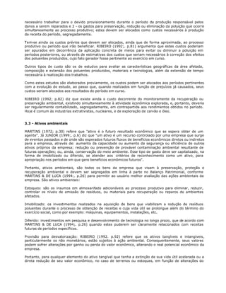 necessário trabalhar para o devido provisionamento durante o período da produção responsável pelos
danos a serem reparados e 2 - os gastos para preservação, redução ou eliminação da poluição que ocorre
simultaneamente ao processo produtivo; estes devem ser alocados como custos necessários à produção
da receita do período, segregadamente.

Tem-se ainda os custos prévios que devem ser alocados, ainda que de forma aproximada, ao processo
produtivo ou período que irão beneficiar. RIBEIRO (1992;. p.81) argumenta que estes custos poderiam
ser apurados em decorrência da aplicação concreta de meios para evitar ou diminuir a poluição em
períodos posteriores, ou através de estimativas dos custos que seriam necessários à correção dos efeitos
dos poluentes produzidos, cujo fato gerador fosse pertinente ao exercício em curso.

Outros tipos de custo são os de estudos para avaliar as características geográficas da área afetada,
composição e extensão dos poluentes produzidos, materiais e tecnologias, além da extensão de tempo
necessária à realização dos trabalhos.

Como estes estudos são elaborados previamente, os custos podem ser alocados aos períodos pertinentes
com a evolução do estudo, ao passo que, quando realizados em função de prejuízos já causados, seus
custos seriam alocados aos resultados do período em curso.

RIBEIRO (1992; p.82) diz que existe ainda o custo decorrente do monitoramente da recuperação ou
preservação ambiental, existindo simultaneamente à atividade econômica explorada, e, portanto, deveria
ser regularmente contabilizado, segregadamente, em contrapartida aos rendimentos obtidos no período.
Hoje é comum às industrias extrativistas, nucleares, e de exploração de carvão e óleo.


3.3 - Ativos ambientais

MARTINS (1972; p.30) refere que "ativo é o futuro resultado econômico que se espera obter de um
agente". Já JUNIOR (1999;. p.6) diz que "um ativo é um recurso controlado por uma empresa que surge
de eventos passados e de onde são esperados futuros fluxos de benefícios econômicos diretos ou indiretos
para a empresa, através de: aumento da capacidade ou aumento da segurança ou eficiência de outros
ativos próprios da empresa; redução ou prevenção de provável contaminação ambiental resultante de
futuras operações; ou, ainda, conservação do meio ambiente. Esse tipo de gasto deve ser capitalizado, na
forma de imobilizado ou diferido, se atender aos critérios de reconhecimento como um ativo, para
apropriação nos períodos em que gere benefícios econômicos futuros".

Portanto, ativos ambientais, são todos os bens da empresa que visam à preservação, proteção e
recuperação ambiental e devem ser segregados em linha à parte no Balanço Patrimonial, conforme
MARTINS & DE LUCA (1994;. p.26) para permitir ao usuário melhor avaliação das ações ambientais da
empresa. São ativos ambientais:

Estoques: são os insumos em almoxarifado adicionáveis ao processo produtivo para eliminar, reduzir,
controlar os níveis de emissão de resíduos, ou materiais para recuperação ou reparos de ambientes
afetados.

Imobilizado: os investimentos realizados na aquisição de bens que viabilizam a redução de resíduos
poluentes durante o processo de obtenção de receitas e cuja vida útil se prolongue além do término do
exercício social, como por exemplo: máquinas, equipamentos, instalações, etc.

Diferido: investimentos em pesquisa e desenvolvimento de tecnologia no longo prazo, que de acordo com
MARTINS & DE LUCA (1994;. p.26) quando estes puderem ser claramente relacionados com receitas
futuras de períodos específicos.

Provisão para desvalorização: RIBEIRO (1992. p.92) refere que os ativos tangíveis e intangíveis,
particularmente os não monetários, estão sujeitos à ação ambiental. Consequentemente, seus valores
podem sofrer alterações por ganho ou perda do valor econômico, alterando o real potencial econômico da
empresa.

Portanto, para qualquer elemento do ativo tangível que tenha a extinção de sua vida útil acelerada ou a
direta redução de seu valor econômico, no caso de terrenos ou estoques, em função de alterações do
 