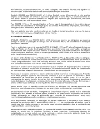 meio ambiente, deveria ser constituídas, de forma segregada, uma conta de provisão para registrar sua
desvalorização, evidenciando-se nas notas explicativas sua origem e natureza.

Goodwill: MONOBE apud RIBEIRO (1992; p.94) define Goodwill como a diferença entre o valor atual da
empresa como um todo, em termos de capacidade de geração de lucros futuros, e o valor econômico dos
seus ativos. Retrata o potencial econômico da empresa não registrado pela contabilidade, mas seria
incluido no preço em uma negociação de venda.

Para RIBEIRO (1992; p. 94) o goodwill poderá se formar a partir da expectativa de lucros acima do que
seria normal em decorrência de reputação junto aos clientes, fornecedores, empregados, comunidade,
vantagens quanto a localização, know how etc.

Este bem, pode ter seu valor econômico alterado em função do comportamento da empresa. No que se
refere ao meio ambiente, ou pela ação deste sobre a mesma.

3.4 - Passivos ambientais

SPROUSE e MOONITZ, apud RIBEIRO (1992; p.97) afirmam que passivos são obrigações que exigem a
entrega de ativos ou prestação de serviços em um momento futuro, em decorrência de transações
passadas ou presentes.

Passivos ambientais, referem-se segundo MARTINS & DE LUCA (1994; p.27) a benefícios econômicos que
serão sacrificados em função de obrigação contraída perante terceiros para preservação e proteção ao
meio ambiente. Têm origem em gastos relativos ao meio ambiente, que podem constituir-se em despesas
do período atual ou anteriores, aquisição de bens permanentes, ou na existência de riscos de esses gastos
virem a se efetivar (contingências).

Um passivo ambienta l deve ser reconhecido conforme JUNIOR (1999;. p. 6) quando existe uma obrigação
por parte da empresa que incorreu em um custo ambiental ainda não desembolsado, desde que atenda ao
critério de reconhecimento como uma obrigação. Portanto, esse tipo de passivo é definido como sendo
uma obrigação presente da empresa que surgiu de eventos passados.

Despesas do exercício atual: os passivos ambientais que se originam em despesas (insumos ou serviços
necessários à realização do processo de recuperação, totalmente consumidos, devem ser contabilizados
em contrapartida a uma conta de resultado à medida que o fato gerador ocorre.

Resultados de exercícios anteriores: o passivo ambiental poderá decorrer de eventos passados. Tratando-
se de fatos geradores ocorridos em exercícios anteriores e que não possam ser atribuídos a fatos
subsequentes (a recuperação de áreas poluídas, por exemplo) RIBEIRO (1992; p.114) diz que a
contrapartida dos ajustes também deveria ser feita diretamente à conta de Resultados do exercício em
curso, dado que os Resultados de exercícios anteriores só devem ser alterados em função de mudança de
critério contábil ou da retificação de erro imputável a determinados exercícios anteriores.

Nesses ambos casos, os passivos ambientais deveriam ser estimados, não havendo elementos para
determinar seus valores precisos, hipóteses em que as provisões contábeis seriam constituídas.

Estudos técnicos devem ser feitos, abrangendo as características originais, estado atual e localização
geográfica da área afetada. A empresa poderia proceder a um levantamento do montante de gastos a
realizar, elaborando um plano de viabilização para execução do empreendimento, sendo estes
reconhecidos através de provisões contábeis as exigibilidades envolvidas.

Essas exigibilidades verificadas na realização de estudos necessários à recuperação e/ou proteção
ambiental de acordo com PRICE, apud RIBEIRO (1992; p. 115) são reconhecidas, em alguns casos, à
medida que tais estudos começam a apresentar seus primeiros resultados, dada a constatação das
responsabilidades a serem cumpridas.

Na maioria dos casos, essas exigibilidades são reconhecidas somente no ato da efetivação dos gastos. Tais
gastos, de acordo com os Princípios Contábeis, e suas respectivas exigibilidades deveriam ser
contabilizados no mesmo período que seria registrado a receita decorrente, podendo dessa forma
confrontar as receitas e despesas no mesmo período contábil.
 