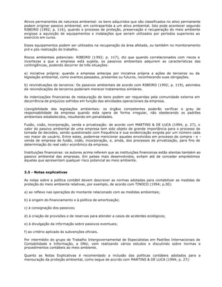 Ativos permanentes de natureza ambiental: os bens adquiridos que são classificados no ativo permanente
podem originar passivo ambiental, em contrapartida a um ativo ambiental. Isto pode acontecer segundo
RIBEIRO (1992; p. 116), quando o processo de proteção, preservação e recuperação do meio ambiente
exigisse a aquisição de equipamentos e instalações que seriam utilizados por períodos superiores ao
exercício em curso.

Esses equipamentos podem ser utilizados na recuperação da área afetada, ou também no monitoramento
pré e pós realização do trabalho.

Riscos ambientais potenciais: RIBEIRO (1992; p. 117), diz que quando correlacionados com riscos e
incertezas a que a empresa está sujeita, os passivos ambientais adquirem as características das
contingências, podendo decorrer de três situações:

a) iniciativa própria: quando a empresa antecipa por iniciativa própria a ações de terceiros ou da
legislação ambiental, como eventos passados, presentes ou futuros, reconhecendo suas obrigações.

b) reivindicações de terceiros: Os passivos ambientais de acordo com RIBEIRO (1992; p. 119), advindos
de reivindicações de terceiros poderiam merecer tratamentos similares.

As indenizações financeiras de restauração de bens podem ser requeridas pela comunidade externa em
decorrência de prejuízos sofridos em função das atividades operacionais da empresa.

c)exigibilidade das legislações ambientais: os órgãos competentes poderão verificar o grau de
responsabilidade da empresa quando esta opera de forma irregular, não obedecendo os padrões
ambientais estabelecidos, resultando em penalidades.

Fusão, cisão, incorporação, venda e privatização: de acordo com MARTINS & DE LUCA (1994; p. 27), o
valor do passivo ambiental de uma empresa tem sido objeto de grande importância para o processo de
tomada de decisões, sendo questionado com frequência e sua evidenciação exigida por um número cada
vez maior de usuário. Entre estes, podem-se mencionar aqueles envolvidos em processo de compra - e -
venda de empresa de fusão, cisão, incorporação, e, ainda, dos processos de privatização, para fins de
determinação do real valo r econômico da empresa.

Instituições financeiras: os autores acima referem que as instituições financeiras estão atentas também ao
passivo ambiental das empresas. Em países mais desenvolvidos, evitam até de conceder empréstimos
àquelas que apresentam qualquer risco potencial ao meio ambiente.


3.5 - Notas explicativas

As notas sobre a política contábil devem descrever as normas adotadas para contabilizar as medidas de
proteção do meio ambiente relativas, por exemplo, de acordo com TINOCO (1994; p.30):

a) ao reflexo nas operações do montante relacionado com as medidas ambientais;

b) à origem do financiamento e à política de amortização;

c) à consignação dos passivos;

d) à criação de provisões e de reservas para atender a casos de acidentes ecológicos;

e) à divulgação da informação sobre passivos eventuais;

f) ao critério aplicado às subvenções oficiais.

Por intermédio do grupo de Trabalho Intergovernamental de Especialistas em Padrões Internacionais de
Contabilidade e Informação, a ONU, vem realizando vários estudos e discutindo sobre normas e
procedimentos contábeis ao meio ambiente.

Quanto as Notas Explicativas é recomendado a inclusão das políticas contábeis adotados para a
mensuração da proteção ambiental, como segue de acordo com MARTINS & DE LUCA (1994; p. 27):
 