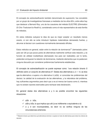 3.1 Evaluación del Impacto Ambiental                                                                                    83



El concepto de sobreclasificación también denominado de superación, fue concebido
por un grupo de investigadores franceses a mediados de los años 60’s, entre ellos hay
que destacar a Bernard Roy, uno de los coautores del método ELECTRE (Elimination
Et Chix Traduisant la Realit´e), considerado como el más representativo de esta familia
de métodos.


En estos métodos subyace la idea de que es mejor aceptar un resultado menos
exacto, si con ello se evita introducir hipótesis matemáticas demasiado fuertes, y
abrumar al decisor con cuestiones normalmente demasiado difíciles.


Estos métodos en general, están entre la relación de dominancia(1) (demasiado pobre
para ser útil ya que pocos pares de alternativas realmente verifican esta relación), y la
función de utilidad multiatributo (demasiado rica para ser realizable), por lo tanto,
pretenden enriquecer la relación de dominancia, mediante elementos que no padezcan
ninguna discusión por considerar preferencias fuertemente establecidas.


El concepto de sobreclasificación se puede expresar como: “una relación binaria S
definida sobre un conjunto de alternativas A”. Dadas dos alternativas a, b ∈ A, se dice
que la alternativa a supera a la alternativa b (aSb), si conocidas las preferencias del
decisor, la calidad de la evaluación de las alternativas, y la naturaleza del problema,
hay suficientes argumentos para decir que a es al menos tan buena como b, mientras
que no existan razones esenciales para rechazar esta declaración.


En general dadas dos alternativas a y b es posible encontrar las siguientes
situaciones:


                  aSb o bSa,
                  aSb y bSa, lo que implica que aIb (a es indiferente o equivalente a b)
                  a y b son incomparables, es decir no se verifica ninguna de las
                  circunstancias anteriores.
_____________________________________________________________________
(1)
      Relación binaria que determina qué alternativas dominan o superan al resto de alternativas para todos los criterios de
decisión.
 