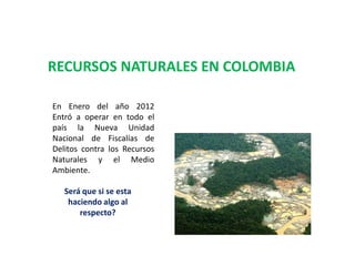 RECURSOS NATURALES EN COLOMBIA
En Enero del año 2012
Entró a operar en todo el
país la Nueva Unidad
Nacional de Fiscalías de
Delitos contra los Recursos
Naturales y el Medio
Ambiente.
Será que si se esta
haciendo algo al
respecto?

 