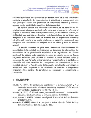 Acosta Rodríguez, Ana Sylvia, 2000.
“Una propuesta para evitar la disociación de lo natural y lo social”,
en: Del Río Lugo, Norma (coord.), Ampliando el entorno educativo del niño,
UAM, México, pp. 15-30.
sentido y significado de experiencias que forman parte de la vida comunitaria
mediante la vinculación del conocimiento a la solución de problemas concretos
bajo principios éticos, que promuevan un compromiso afectivo y acciones
acordes con las posibilidades cognitivas de los educandos.
Es urgente colocar a la educación en el ámbito de los derechos de los
sujetos involucrados como punto de referencia, sobre todo, en lo referente al
respeto al desarrollo pleno de sus potencialidades, de su identidad cultural, de
su libertad para expresarse, de opinar, y de la posibilidad de participar para
integrarse a su comunidad como un miembro más. La experiencia personal y
subjetiva del respeto a su propia existencia, es requisito fundamental para
apropiarse del conocimiento de respeto hacia los demás y hacia su entorno
natural.
La escuela enfrenta un gran reto: interpretar equitativamente las
necesidades de la sociedad que trascienda las demandas de adaptación a las
necesidades de la globalización económica y de legitimación del Estado
neoliberal. La escuela debe reconocerse como un espacio en que se logren
conjuntar esfuerzos para detener y revertir la crisis cultural, social y
económica del país. Para ello es imprescindible y urgente elevar la calidad de la
educación, así como redefinir las concepciones del conocimiento y de la
sociedad, es decir, la función social de la escuela –actualmente en crisis por su
incapacidad para responder a las demandas de consumo y competencia
irracional- debe cambiar de paradigma: de reproducir el conocimiento a
construirlo.
BIBLIOGRAFÍA
BIFANI, P., (1997). “El pensamiento económico y el sistema natural” y “ El
desarrollo sustentable”. En Medio ambiente y desarrollo. 3ª.Ed. México:
Universidad de Guadalajara, pp. 25-30 y 111-116.
DE ALBA, A.,(1993). El libro de texto y la cuestión ambiental . Los contenidos
ecológicos en el currículo de la primaria. México; CESU/UNAM.
DE LEONARDO, P., (1986). La nueva sociología de la educación. México: Editorial
El Caballito, SEP.
GONZÁLEZ, E.,(1997). Historia y conceptos a veinte años de Tbilisi. México:
Sistemas Técnicos de Edición, pp. 67-180.
14
 