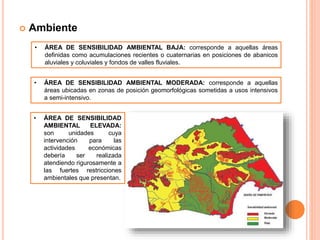  Ambiente
• ÁREA DE SENSIBILIDAD AMBIENTAL BAJA: corresponde a aquellas áreas
definidas como acumulaciones recientes o cuaternarias en posiciones de abanicos
aluviales y coluviales y fondos de valles fluviales.
• ÁREA DE SENSIBILIDAD AMBIENTAL MODERADA: corresponde a aquellas
áreas ubicadas en zonas de posición geomorfológicas sometidas a usos intensivos
a semi-intensivo.
• ÁREA DE SENSIBILIDAD
AMBIENTAL ELEVADA:
son unidades cuya
intervención para las
actividades económicas
debería ser realizada
atendiendo rigurosamente a
las fuertes restricciones
ambientales que presentan.
 