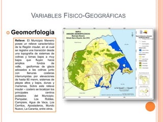 VARIABLES FÍSICO-GEOGRÁFICAS
 Geomorfología
Relieve: El Municipio Maneiro
posee un relieve característico
de la Región insular, en el cual
se registra una transición desde
una topografía de sistemas de
colinas y lomas bajos a muy
bajos que fluyen hacia
amplios fondos de
valle, geoformas de glacis
adosados a las colinas junto
con llanuras costeras
interrumpidas por elevaciones
de hasta 80 msnm, sistemas de
playas altos y bajos, dunas y
marismas. Sobre este relieve
insular – costero se localizan los
principales centros
poblados del Municipio;
Pampatar, Los Robles,
Campiare, Agua de Vaca, Los
Cerritos, Apostaderos, Mundo
Nuevo, La Caranta, entre otros.
 