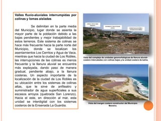Valles fluvio-aluviales interrumpidas por
colinas y lomas aisladas
Se delimitan en la parte media
del Municipio, lugar donde se asienta la
mayor parte de la población debido a las
bajas pendientes y mejor trabajabilidad de
estos terrenos. Este sistema de colinas se
hace más frecuente hacia la parte norte del
Municipio, donde se localizan los
asentamientos Los Cerritos y Agua de Vaca,
mientras que hacia la ciudad de Los Robles,
las interrupciones de las colinas es menos
frecuente y la llanura aluvial se encuentra
más explayada, dando paso de manera
gradual, pendiente abajo, a la llanura
costeras. Un aspecto importante de la
localización de la ciudad de Los Robles es
su ubicación entre los sistemas de colinas
altas, que le sirve de anfiteatro y
suministrador de agua superficiales a sus
escasos arroyos (quebrada San Lorenzo).
Hacia el este, en dirección al mar, esta
unidad se interdigital con los sistemas
costeros de la Ensenada La Guardia.
Vista del complejo de unidades geomorfológicas de llanura aluvial-
costera intercaladas con colinas bajas y la unidad costera de bahía.
Vista del margen costero constructor del Municipio
Maneiro.
 