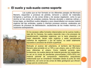  El suelo y sub-suelo como soporte
Los suelos que se han formado en los diferentes paisajes del Municipio
Maneiro, responden a procesos de pérdida, remoción y adición de materiales
terrígenos y químicos, en las zonas áridas y de escasa vegetación, como la que
domina en las zonas de unidades costeras, llanuras aluviales y sistemas colinas y
lomas bajas, se identifican suelos delgados y poco desarrollados con escasa materia
orgánica del tipo aridisoles, sujetos a intensos procesos erosivos, acelerados por
procesos de procesos de deforestación, oscilaciones de los niveles marinos y en
ocasiones sobrepastoreo.
En los escasos valles húmedos relacionados con la cuenca media y
baja del río Caracas, los suelos responde mas a los procesos de
transformación materiales orgánicos, por lo tanto presentan un
mejor desarrollo, tienen capa orgánica y están parcialmente
cubiertos de vegetación y por tal motivo, no están totalmente
expuestos a procesos de erosión superficial.
Motivado al avance del urbanismo, el territorio del Municipio
Maneiro esta sometido en un 70% a uso urbano, solo un 30% tiene
usos diferentes al urbano. Como material portante para
fundaciones, los suelos planos de material granular son resistentes,
no así en la zonas de pendientes pronunciadas (>30%-35%) con
material parental de composición metamórfica (esquistosa)
meteorizada que se consideran inestables desde el punto de vista
geotécnico, así como en las zonas de fallas geológicas que ofrecen
riesgo para la construcción.
 