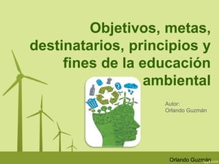 Objetivos, metas, 
destinatarios, principios y 
fines de la educación 
ambiental 
Autor: 
Orlando Guzmán 
Orlando Guzmán 
 