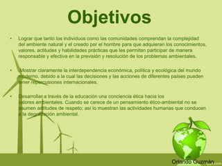 Objetivos 
• Lograr que tanto los individuos como las comunidades comprendan la complejidad 
del ambiente natural y el creado por el hombre para que adquieran los conocimientos, 
valores, actitudes y habilidades prácticas que les permitan participar de manera 
responsable y efectiva en la previsión y resolución de los problemas ambientales. 
• Mostrar claramente la interdependencia económica, política y ecológica del mundo 
moderno, debido a la cual las decisiones y las acciones de diferentes países pueden 
tener repercusiones internacionales. 
• Desarrollar a través de la educación una conciencia ética hacia los 
valores ambientales. Cuando se carece de un pensamiento ético-ambiental no se 
asumen actitudes de respeto; así lo muestran las actividades humanas que conducen 
a la degradación ambiental. 
Orlando Guzmán 
 