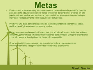 Metas 
• Proporcionar la información y los conocimientos necesarios en la población mundial 
para que ésta adquiera conciencia de los problemas del ambiente, creando en ella 
predisposición, motivación, sentido de responsabilidad y compromiso para trabajar 
individual y colectivamente en la búsqueda de soluciones. 
• Promover una clara conciencia acerca de la interdependencia económica, social, 
política y ecológica en áreas urbanas y rurales. 
• Dar a cada persona las oportunidades para que adquiera los conocimientos, valores, 
actitudes, compromisos y habilidades necesarios para proteger y mejorar el ambiente 
y con ello alcanzar los objetivos de desarrollo sustentable. 
• Crear en los individuos, grupos y en la sociedad entera, nuevos patrones 
de comportamiento y responsabilidades éticas hacia el ambiente. 
Orlando Guzmán 
 