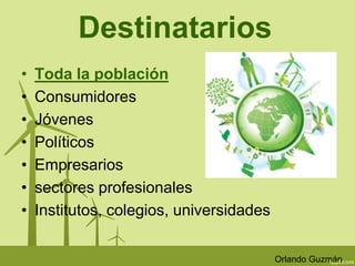 Destinatarios 
• Toda la población 
• Consumidores 
• Jóvenes 
• Políticos 
• Empresarios 
• sectores profesionales 
• Institutos, colegios, universidades 
Orlando Guzmán 
 