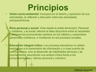 Principios 
• Visión socio-ambiental: Incorpora en el diseño y operación de sus 
actividades, la reflexión y discusión sobre las actividades 
antropocéntricas. 
• Ética personal y social: Vista desde la doble dimensión; Personal 
y cotidiana, y la social, elimina la falsa disyuntiva entre la necesidad 
y pertenencia promoviendo cambios en los hábitos y costumbres 
personales cotidianos, e incidiendo en los procesos sociales. 
• Educación integral crítica: Los procesos educativos no deben 
restringirse a la transmisión de información y a crear acerbo de 
conocimientos, sino al desarrollo de habilidades técnicas y de 
razonamiento; asumiendo una actitud crítica frente a los 
comportamientos y valores personal y colectivo. 
Orlando Guzmán 
 