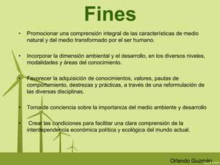 Fines 
• Promocionar una comprensión integral de las características de medio 
natural y del medio transformado por el ser humano. 
• Incorporar la dimensión ambiental y el desarrollo, en los diversos niveles, 
modalidades y áreas del conocimiento. 
• Favorecer la adquisición de conocimientos, valores, pautas de 
comportamiento, destrezas y prácticas, a través de una reformulación de 
las diversas disciplinas. 
• Toma de conciencia sobre la importancia del medio ambiente y desarrollo 
• Crear las condiciones para facilitar una clara comprensión de la 
interdependencia económica política y ecológica del mundo actual. 
Orlando Guzmán 
