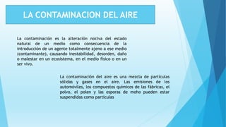LA CONTAMINACION DEL AIRE
La contaminación es la alteración nociva del estado
natural de un medio como consecuencia de la
introducción de un agente totalmente ajeno a ese medio
(contaminante), causando inestabilidad, desorden, daño
o malestar en un ecosistema, en el medio físico o en un
ser vivo.
La contaminación del aire es una mezcla de partículas
sólidas y gases en el aire. Las emisiones de los
automóviles, los compuestos químicos de las fábricas, el
polvo, el polen y las esporas de moho pueden estar
suspendidas como partículas
 