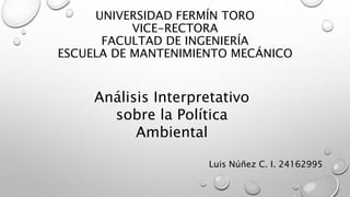 UNIVERSIDAD FERMÍN TORO
VICE-RECTORA
FACULTAD DE INGENIERÍA
ESCUELA DE MANTENIMIENTO MECÁNICO
Análisis Interpretativo
sobre la Política
Ambiental
Luis Núñez C. I. 24162995
 
