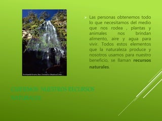 CUIDEMOS NUESTROS RECURSOS
NATURALES
 Las personas obtenemos todo
lo que necesitamos del medio
que nos rodea , plantas y
animales nos brindan
alimento, aire y agua para
vivir. Todos estos elementos
que la naturaleza produce y
nosotros usamos para nuestro
beneficio, se llaman recursos
naturales.
 