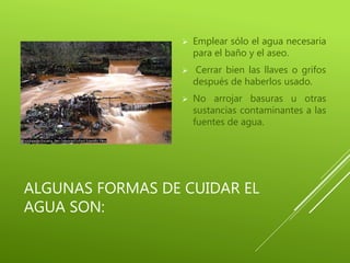 ALGUNAS FORMAS DE CUIDAR EL
AGUA SON:
 Emplear sólo el agua necesaria
para el baño y el aseo.
 Cerrar bien las llaves o grifos
después de haberlos usado.
 No arrojar basuras u otras
sustancias contaminantes a las
fuentes de agua.
 