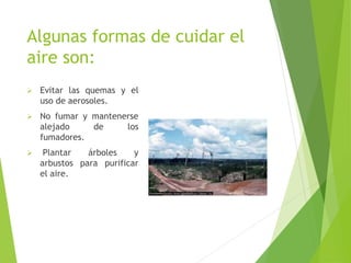 Algunas formas de cuidar el
aire son:
 Evitar las quemas y el
uso de aerosoles.
 No fumar y mantenerse
alejado de los
fumadores.
 Plantar árboles y
arbustos para purificar
el aire.
 