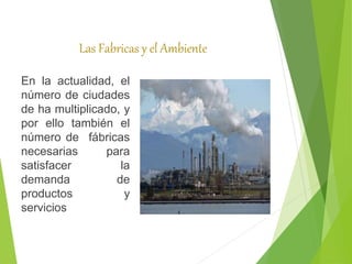 Las Fabricas y el Ambiente
En la actualidad, el
número de ciudades
de ha multiplicado, y
por ello también el
número de fábricas
necesarias para
satisfacer la
demanda de
productos y
servicios
 