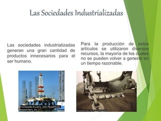 Las Sociedades Industrializadas
Las sociedades industrializadas
generan una gran cantidad de
productos innecesarios para el
ser humano.
Para la producción de estos
artículos se utilizaron diversos
recursos, la mayoría de los cuales
no se pueden volver a generar en
un tiempo razonable.
 
