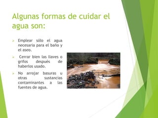 Algunas formas de cuidar el
agua son:
 Emplear sólo el agua
necesaria para el baño y
el aseo.
 Cerrar bien las llaves o
grifos después de
haberlos usado.
 No arrojar basuras u
otras sustancias
contaminantes a las
fuentes de agua.
 