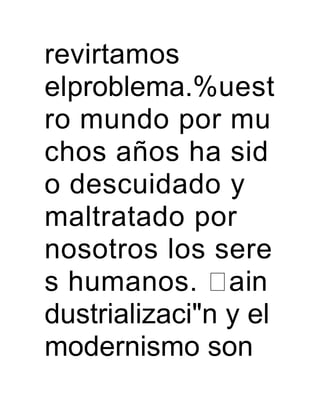 revirtamos
elproblema.%uest
ro mundo por mu
chos años ha sid
o descuidado y
maltratado por
nosotros los sere
s humanos. ain
dustrializaci"n y el
modernismo son
 