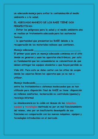 un adecuado manejo para evitar la contaminación al medio
ambiente o a la salud.
EL ADECUADO MANEJO DE LOS RAEE TIENE DOS
PERSPECTIVAS:
- Evitar los peligrosos para la salud y el medio ambiente sino
se realiza un tratamiento adecuado para las sustancias
toxicas.
- la oportunidad que presentan los RAEE debido a la
recuperación de los materiales valiosos que contienen.
Manejo adecuado ________________________________
El primer paso para un manejo adecuado comienza en el sitio
donde se generan y usan los aparatos electrónicos, por esto
es fundamental que los consumidores se concienticen de que
deben entregar los equipos obsoletos o que hayan perdido su
Vida útil. Para esto se debe contar con los sitios de acopio
donde los usuarios lleven los aparatos que ya no van a
utilizar.
Manejo inadecuado_______________________________
entre los tratamientos o sistemas inadecuados que se han
utilizado para disposición final de RAEE se tiene: disposición
en rellenos sanitarios, incineración no controlada (quema) y
reciclaje informal
La obsolescencia es la caída en desuso de las máquinas,
equipos y tecnologías motivada no por un mal funcionamiento
del mismo, sino por un insuficiente desempeño de sus
funciones en comparación con las nuevas máquinas, equipos y
tecnologías introducidos en el mercado.
 