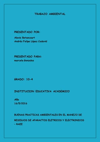 TRABAJO AMBIENTAL
PRESENTADO POR:
Alexis Betancourt
Andrés Felipe López Cadavid
PRESENTADO PARA:
marcela Gonzales
GRADO: 10-4
INSTITUCION EDUCATIVA ACADEMICO
Año
16/5/2016
BUENAS PRACTICAS AMBIENTALES EN EL MANEJO DE
RESIDUOS DE APARACTOS ELETRICOS Y ELECTRONICOS
– RAEE
 