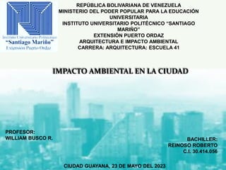 REPÚBLICA BOLIVARIANA DE VENEZUELA
MINISTERIO DEL PODER POPULAR PARA LA EDUCACIÓN
UNIVERSITARIA
INSTITUTO UNIVERSITARIO POLITÉCNICO “SANTIAGO
MARIÑO”
EXTENSIÓN PUERTO ORDAZ
ARQUITECTURA E IMPACTO AMBIENTAL
CARRERA: ARQUITECTURA: ESCUELA 41
CIUDAD GUAYANA, 23 DE MAYO DEL 2023
BACHILLER:
REINOSO ROBERTO
C.I. 30.414.056
PROFESOR:
WILLIAM BUSCO R.
IMPACTO AMBIENTAL EN LA CIUDAD
 