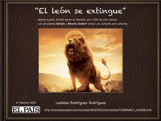 “El león se extingue”
              - Apenas quedan 20.000 leones en libertad, solo 4.000 de ellos machos.
              - Los naturalistas Dereck y Beverly Joubert lanzan una campaña para salvarlos.




11 Febrero 2012               Ladislao Rodríguez Rodríguez
                     http://sociedad.elpais.com/sociedad/2012/02/11/actualidad/1328968017_645188.html
 