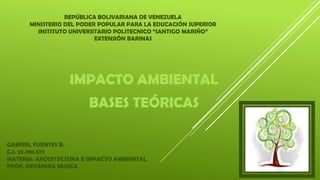REPÚBLICA BOLIVARIANA DE VENEZUELA
MINISTERIO DEL PODER POPULAR PARA LA EDUCACIÓN SUPERIOR
INSTITUTO UNIVERSITARIO POLITECNICO “SANTIGO MARIÑO”
EXTENSIÓN BARINAS
IMPACTO AMBIENTAL
BASES TEÓRICAS
GABRIEL FUENTES B.
C.I. 22.190.577
MATERIA: ARQUITECTURA E IMPACTO AMBIENTAL
PROF. DEYANIRA MUJICA
 