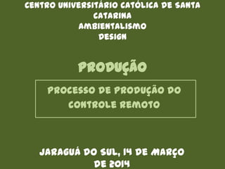 PRODUÇÃO
Processo de produção do
controle remoto
Centro Universitário Católica de Santa
Catarina
Ambientalismo
Design
Jaraguá do Sul, 14 de Março
de 2014
 