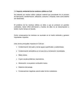 3.4 Impacto ambiental de los residuos sólidos en Cali
Se entiende por residuo sólido cualquier material que procedente de un proceso
de fabricación, transformación, utilización, consumo o limpieza, tiene como destino
ser desechado.
El problema de los residuos sólidos se debe a que se producen en grandes
cantidades, tienen difícil eliminación y muchos de ellos no se descomponen o
tardan mucho tiempo en hacerlo.
Como consecuencia los residuos se acumulan en el medio ambiente y generan
importantes impactos.
Unos de los principales impactos en Cali son:
 Contaminación del suelo y de las aguas superficiales y subterráneas.
 Contaminación atmosférica en el caso de su incineración incontrolada.
 Malos olores.
 A gran escala problemas respiratorios.
 Intoxicación si se genera combustión toxica.
 Deterioro del paisaje.
 Consecuencias negativas para la salud de los ciudadanos.
 