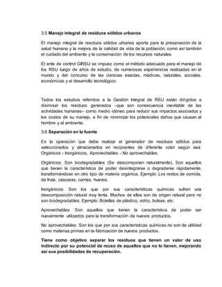 3.5 Manejo integral de residuos sólidos urbanos
El manejo integral de residuos sólidos urbanos aporta para la preservación de la
salud humana y la mejora de la calidad de vida de la población, como así también
el cuidado del ambiente y la conservación de los recursos naturales.
El ente de control GIRSU se impuso como el método adecuado para el manejo de
los RSU luego de años de estudio, de numerosas experiencias realizadas en el
mundo y del concurso de las ciencias exactas, médicas, naturales, sociales,
económicas y el desarrollo tecnológico.
Todos los estudios referidos a la Gestión Integral de RSU están dirigidos a
disminuir los residuos generados –que son consecuencia inevitable de las
actividades humanas– como medio idóneo para reducir sus impactos asociados y
los costos de su manejo, a fin de minimizar los potenciales daños que causan al
hombre y al ambiente.
3.6 Separación en la fuente
Es la operación que debe realizar el generador de residuos sólidos para
seleccionarlos y almacenarlos en recipientes de diferente color según sea:
Orgánicos - Inorgánicos, Aprovechables - No aprovechables.
Orgánicos: Son biodegradables (Se descomponen naturalmente). Son aquellos
que tienen la característica de poder desintegrarse o degradarse rápidamente,
transformándose en otro tipo de materia orgánica. Ejemplo: Los restos de comida,
de fruta, cáscaras, carnes, huevos.
Inorgánicos: Son los que por sus características químicas sufren una
descomposición natural muy lenta. Muchos de ellos son de origen natural pero no
son biodegradables. Ejemplo: Botellas de plástico, vidrio, bolsas, etc.
Aprovechables: Son aquellos que tienen la característica de poder ser
nuevamente utilizados para la transformación de nuevos productos.
No aprovechables: Son los que por sus características químicas no son de utilidad
como materias primas en la fabricación de nuevos productos.
Tiene como objetivo separar los residuos que tienen un valor de uso
indirecto por su potencial de reúso de aquellos que no lo tienen, mejorando
así sus posibilidades de recuperación.
 