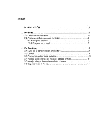 ÍNDICE
1. INTRODUCCIÓN…………………………………………………………………4
2. Problema….……………................................................................................5
2.1 Definición del problema……………………………………………………..5
2.2 Preguntas sobre estructura curricular…………………………………….6
2.3.1 Pregunta esencial…………………………………………………….6
2.3.2 Pregunta de unidad…………………………………………………..6
3. Eje Temático…………………………………………………………..………….7
3.1 ¿Que es la contaminación ambiental?.....................................................7
3.2 Causas…………………………………………………………………………8
3.3 Problemas ambientales globales……………………………………………9
3.4 Impacto ambiental de los residuos sólidos en Cali……………………10
3.5 Manejo integral de residuos sólidos urbanos……………………………11
3.6 Separación en la fuente……………………………………………………11
 