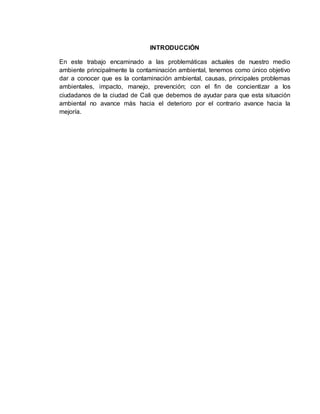 INTRODUCCIÓN
En este trabajo encaminado a las problemáticas actuales de nuestro medio
ambiente principalmente la contaminación ambiental, tenemos como único objetivo
dar a conocer que es la contaminación ambiental, causas, principales problemas
ambientales, impacto, manejo, prevención; con el fin de concientizar a los
ciudadanos de la ciudad de Cali que debemos de ayudar para que esta situación
ambiental no avance más hacia el deterioro por el contrario avance hacia la
mejoría.
 