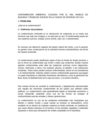 CONTAMINACIÓN AMBIENTAL CAUSADA POR EL MAL MANEJO DE
BASURAS Y RESIDUOS SÓLIDOS EN LA CIUDAD DE SANTIAGO DE CALI
2. PROBLEMA
¿Qué es la contaminación?
2.1 Definición del problema
La contaminación ambiental es la introducción de sustancias en un medio que
provocan que este sea inseguro o no apto para su uso. El contaminante puede ser
una sustancia química, energía (como sonido, calor, luz o radiactividad).
Es siempre una alteración negativa del estado natural del medio, y por lo general,
se genera como consecuencia de la actividad humana considerándose una forma
de impacto ambiental.
La contaminación puede clasificarse según el tipo de fuente de donde proviene, o
por la forma de contaminante que emite o medio que contamina. Existen muchos
agentes contaminantes entre ellos las sustancias químicas (como plaguicidas,
cianuro, herbicidas y otros.), los residuos urbanos, el petróleo, o las radiaciones
ionizantes. Todos estos pueden producir enfermedades, daños en los ecosistemas
o el medioambiente. Además existen muchos contaminantes gaseosos que juegan
un papel importante en diferentes fenómenos atmosféricos, como la generación de
lluvia ácida, el debilitamiento de la capa de ozono, y el cambio climático.
Hay muchas formas de combatir la contaminación, y legislaciones internacionales
que regulan las emisiones contaminantes de los países que adhieren estas
políticas. La contaminación esta generalmente ligada al desarrollo económico y
social. Desarrollo sostenible como una de las formas de proteger al
medioambiente para las actuales y futuras generaciones.
La contaminación es uno de los problemas ambientales más importantes que
afectan a nuestro mundo y surge cuando se produce un desequilibrio, como
resultado de la adición de cualquier sustancia al medio ambiente, en cantidad tal,
que cause efectos adversos en el hombre, en los animales, vegetales o materiales
expuestos a dosis que sobrepasen los niveles aceptables en la naturaleza.
 
