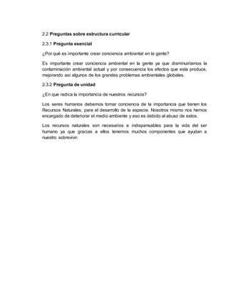 2.2 Preguntas sobre estructura curricular
2.3.1 Pregunta esencial
¿Por qué es importante crear conciencia ambiental en la gente?
Es importante crear conciencia ambiental en la gente ya que disminuiríamos la
contaminación ambiental actual y por consecuencia los efectos que esta produce,
mejorando así algunos de los grandes problemas ambientales globales.
2.3.2 Pregunta de unidad
¿En que radica la importancia de nuestros recursos?
Los seres humanos debemos tomar conciencia de la importancia que tienen los
Recursos Naturales, para el desarrollo de la especie. Nosotros mismo nos hemos
encargado de deteriorar el medio ambiente y eso es debido al abuso de estos.
Los recursos naturales son necesarios e indispensables para la vida del ser
humano ya que gracias a ellos tenemos muchos componentes que ayudan a
nuestro sobrevivir.
 