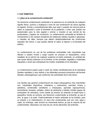 3 EJE TEMÁTICO
3.1¿Que es la contaminación ambiental?
Se denomina contaminación ambiental a la presencia en el ambiente de cualquier
agente (físico, químico o biológico) o bien de una combinación de varios agentes
en lugares, formas y concentraciones tales que sean o puedan ser nocivos para la
salud, la seguridad o para el bienestar de la población, o bien, que puedan ser
perjudiciales para la vida vegetal o animal, o impidan el uso normal de las
propiedades y lugares de recreación. La contaminación ambiental es también la
incorporación a los cuerpos receptores de sustancias sólidas, liquidas o gaseosas,
o mezclas de ellas, siempre que alteren desfavorablemente las condiciones
naturales del mismo, o que puedan afectar la salud, la higiene o el bienestar del
público.
La contaminación es uno de los problemas ambientales más importantes que
afectan a nuestro mundo y surge cuando se produce un desequilibrio, como
resultado de la adición de cualquier sustancia al medio ambiente, en cantidad tal,
que cause efectos adversos en el hombre, en los animales, vegetales o materiales
expuestos a dosis que sobrepasen los niveles aceptables en la naturaleza.
La contaminación puede surgir a partir de ciertas manifestaciones de la naturaleza
(fuentes naturales) o bien debido a los diferentes procesos productivos del hombre
(fuentes antropogénicas) que conforman las actividades de la vida diaria.
Las fuentes que generan contaminación de origen antropogénico más importantes
son: industriales (frigoríficos, mataderos y curtiembres, actividad minera y
petrolera), comerciales (envolturas y empaques), agrícolas (agroquímicos),
domiciliarias (envases, pañales, restos de jardinería) y fuentes móviles (gases de
combustión de vehículos). Como fuente de emisión se entiende el origen físico o
geográfico donde se produce una liberación contaminante al ambiente, ya sea al
aire, al agua o al suelo. Tradicionalmente el medio ambiente se ha dividido, para
su estudio y su interpretación, en esos tres componentes que son: aire, agua y
suelo; sin embargo, esta división es meramente teórica, ya que la mayoría de los
contaminantes interactúan con más de uno de los elementos del ambiente.
 