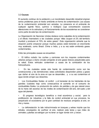3.2 Causas
El aumento continuo de la población y un incontrolado desarrollo industrial originan
serios problemas para el medio ambiente en forma de contaminación. Las causas
de la contaminación ambiental son variadas. La presencia en el ambiente de
cualquier agente físico, químico o biológico cuya concentración ocasione
alteraciones en la estructura y el funcionamiento de los ecosistemas se consideran
como parte de este tipo de contaminación.
La Organización de Naciones Unidas destaca como culpables de la contaminación
y el efecto invernadero a las ciudades porque “ellas ocupan el 2% del territorio
mundial y producen el 70% de estos gases”. Esta organización advierte que la
situación podría empeorar porque muchos países están teniendo un crecimiento
muy acelerado, como Brasil. China e India, y a su vez están emitiendo gases
contaminantes.
Entre las principales causas se encuentran:
• El tráfico rodado: los coches y camiones son los mayores contaminantes
urbanos porque a diario circulan arrojando al aire gases tóxicos perjudiciales para
la salud. Estos vehículos contaminan a causa de la combustión de los
hidrocarburos.
• En las ciudades existe otra fuente de contaminación como son las
construcciones y las demoliciones: estas actividades desprenden polvos y gases
que dañan el aire de la zona en que se desarrollan, y a su vez contaminan el
agua donde arrojan sus desechos.
• Los Combustibles fósiles: el confort y el bienestar de los habitantes de las
grandes ciudades trajo como consecuencia el aumento en el consumo de
combustibles fósiles. La producción de carbón, de petróleo y de gas natural crece
de la mano del ascenso de los niveles de contaminación del aire, del suelo y del
agua del planeta.
• El progreso tecnológico beneficia a nivel económico y social, pero la
proliferación de industrias y la falta de control ambiental en sus procesos, ha
perjudicado el ecosistema por la gran cantidad de residuos arrojados al aire, en
ríos y mares.
• La deforestación: la tala indiscriminada en bosques y selvas impide que los
árboles, encargados de purificar el aire, realicen esta tarea y que miles de
animales y plantas se extingan por no tener un lugar donde vivir y crecer.
 