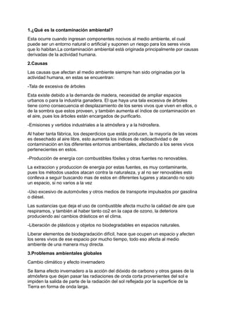 1.¿Qué es la contaminación ambiental?
Esta ocurre cuando ingresan componentes nocivos al medio ambiente, el cual
puede ser un entorno natural o artificial y suponen un riesgo para los seres vivos
que lo habitan.La contaminación ambiental está originada principalmente por causas
derivadas de la actividad humana.
2.Causas
Las causas que afectan al medio ambiente siempre han sido originadas por la
actividad humana, en estas se encuentran:
-Tala de excesiva de árboles
Esta existe debido a la demanda de madera, necesidad de ampliar espacios
urbanos o para la industria ganadera. El que haya una tala excesiva de árboles
tiene como consecuencia el desplazamiento de los seres vivos que viven en ellos, o
de la sombra que estos proveen, y también aumenta el índice de contaminación en
el aire, pues los árboles están encargados de purificarlo.
-Emisiones y vertidos industriales a la atmósfera y a la hidrosfera.
Al haber tanta fábrica, los desperdicios que estás producen, la mayoría de las veces
es desechado al aire libre, esto aumenta los índices de radioactividad o de
contaminación en los diferentes entornos ambientales, afectando a los seres vivos
pertenecientes en estos.
-Producción de energía con combustibles fósiles y otras fuentes no renovables.
La extraccion y produccion de energia por estas fuentes, es muy contaminante,
pues los métodos usados atacan contra la naturaleza, y al no ser renovables esto
conlleva a seguir buscando mas de estos en diferentes lugares y atacando no solo
un espacio, si no varios a la vez
-Uso excesivo de automóviles y otros medios de transporte impulsados por gasolina
o diésel.
Las sustancias que deja el uso de combustible afecta mucho la calidad de aire que
respiramos, y también al haber tanto co2 en la capa de ozono, la deteriora
produciendo así cambios drásticos en el clima.
-Liberación de plásticos y objetos no biodegradables en espacios naturales.
Liberar elementos de biodegradación difícil, hace que ocupen un espacio y afecten
los seres vivos de ese espacio por mucho tiempo, todo eso afecta al medio
ambiente de una manera muy directa.
3.Problemas ambientales globales
Cambio climático y efecto invernadero
Se llama efecto invernadero a la acción del dióxido de carbono y otros gases de la
atmósfera que dejan pasar las radiaciones de onda corta provenientes del sol e
impiden la salida de parte de la radiación del sol reflejada por la superficie de la
Tierra en forma de onda larga.
 