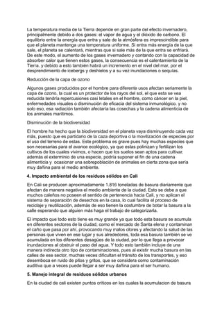 La temperatura media de la Tierra depende en gran parte del efecto invernadero,
principalmente debido a dos gases: el vapor de agua y el dióxido de carbono. El
equilibrio entre la energía que entra y sale de la atmósfera es imprescindible para
que el planeta mantenga una temperatura uniforme. Si entra más energía de la que
sale, el planeta se calentará, mientras que si sale más de la que entra se enfriará.
De este modo, el aumento de los gases invernadero y contando con la capacidad de
absorber calor que tienen estos gases, la consecuencia es el calentamiento de la
Tierra. y debido a esto también habrá un incremento en el nivel del mar, por el
desprendimiento de icebergs y deshielos y a su vez inundaciones o sequías.
Reducción de la capa de ozono
Algunos gases producidos por el hombre para diferente usos afectan seriamente la
capa de ozono, la cual es un protector de los rayos del sol, el que esta se vea
reducida tendría repercusiones casi letales en el hombre, como cáncer en la piel,
enfermedades visuales o disminución de eficacia del sistema inmunológico. y no
solo eso, esa radiación también afectaría las cosechas y la cadena alimenticia de
los animales marítimos.
Disminución de la biodiversidad
El hombre ha hecho que la biodiversidad en el planeta vaya disminuyendo cada vez
más, puesto que es partidario de la caza deportiva o la movilización de especies por
el uso del terreno de estas. Este problema es grave pues hay muchas especies que
son necesarias para el avance ecológico, ya que estas polinizan y fertilizan los
cultivos de los cuales vivimos, o hacen que los suelos sean aptos para cultivar.
además el exterminio de una especie, podría suponer el fin de una cadena
alimenticia y ocasionar una sobrepoblación de animales en cierta zona que sería
muy dañina para el medio ambiente.
4. Impacto ambiental de los residuos sólidos en Cali
En Cali se producen aproximadamente 1.816 toneladas de basura diariamente que
afectan de manera negativa el medio ambiente de la ciudad. Esto se debe a que
muchos caleños no poseen el sentido de pertenencia hacia Cali, y no aplican el
sistema de separación de desechos en la casa, lo cual facilita el proceso de
reciclaje y reutilización, además de eso tienen la costumbre de botar la basura a la
calle esperando que alguien más haga el trabajo de categorizarla.
El impacto que todo esto tiene es muy grande ya que todo esta basura se acumula
en diferentes sectores de la ciudad, como el mercado de Santa elena y contaminan
el caño que pasa por ahí, provocando muy malos olores y afectando la salud de las
personas que viven en ese lugar y sus alrededores, toda esa basura también se ve
acumulada en los diferentes desagües de la ciudad, por lo que llega a provocar
inundaciones al obstruir el paso del agua. Y todo esto también incluye de una
manera indirecta otro tipo de contaminaciones, pues al existir mucha basura en las
calles de ese sector, muchas veces dificultan el tránsito de los transportes, y eso
desemboca en ruido de pitos y gritos, que se considera como contaminación
auditiva que a veces puede llegar a ser muy dañina para el ser humano.
5. Manejo integral de residuos sólidos urbanos
En la ciudad de cali existen puntos críticos en los cuales la acumulacion de basura
 