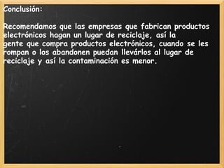 Conclusión:
 
Recomendamos que las empresas que fabrican productos
electrónicos hagan un lugar de reciclaje, así la
gente que compra productos electrónicos, cuando se les
rompan o los abandonen puedan llevárlos al lugar de
reciclaje y así la contaminación es menor.
 