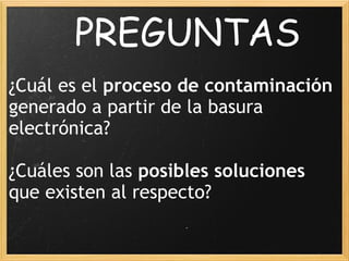             PREGUNTAS
 
¿Cuál es el proceso de contaminación
generado a partir de la basura
electrónica?
 
¿Cuáles son las posibles soluciones
que existen al respecto?
 