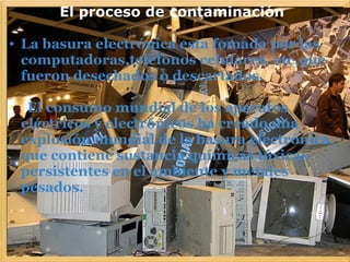              El proceso de contaminación
 
• La basura electrónica esta fomada por las
computadoras,teléfonos celulares, etc,que
fueron desechados o descartados.
 
•  El consumo mundial de los aparatos
eléctricos y electrónicos ha creado una
explosión mundial de la basura electrónica,
que contiene sustancia químicas tóxicas
persistentes en el ambiente y metales
pesados.
 
 