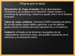                          Peligros para la salud:
 
• Retardantes de fuego bromados: No se descomponen
fácilmente y se acumulan en el ambiente. Puede conducir a
problemas de aprendizaje, memoria y puede inferir en el sistema
hormonal.
 
• Tubos de rayos catódicos: Contiene 10.000 toneladas de plomo.
En un niño puede causar daños cognitivos, y en los adultos
puede afectar el sitema nervioso,reproductivo y circulatorio.
 
• Cadmio:Es utilizado en las baterías recargables de las
computadoras, monitores viejos, que pueden acumularse en el
ambiente y es altamente tóxico.
 
 
 